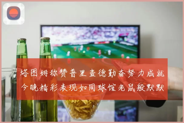 塔图姆称赞普里查德勤奋努力成就今晚精彩表现如同球馆老鼠般默默付出