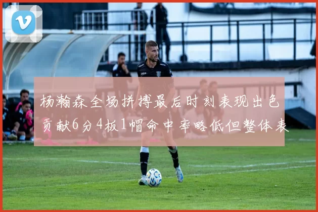杨瀚森全场拼搏最后时刻表现出色贡献6分4板1帽命中率略低但整体表现令人满意