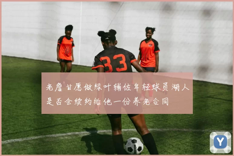老詹甘愿做绿叶辅佐年轻球员湖人是否会续约给他一份养老合同