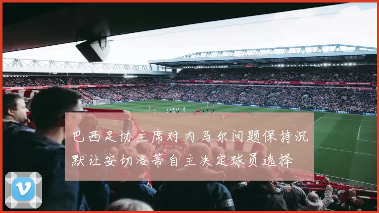 巴西足协主席对内马尔问题保持沉默让安切洛蒂自主决定球员选择