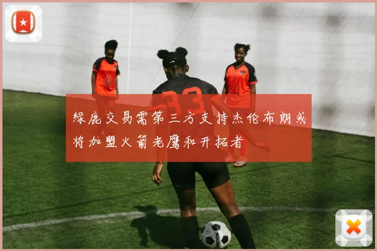 绿鹿交易需第三方支持杰伦布朗或将加盟火箭老鹰和开拓者