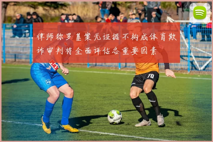 律师称罗基案无证据不构成体育欺诈审判将全面评估各重要因素
