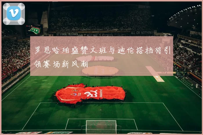 罗恩哈珀盛赞文班与迪伦搭档将引领赛场新风潮