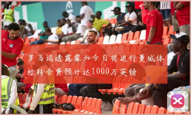 罗马诺透露蒙加今日将进行曼城体检转会费预计达1000万英镑