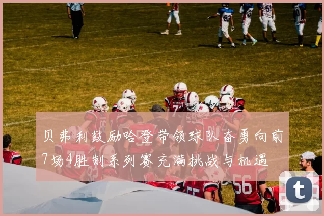 贝弗利鼓励哈登带领球队奋勇向前7场4胜制系列赛充满挑战与机遇