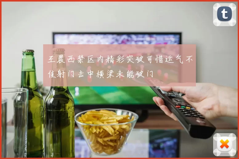 王晨西禁区内精彩突破可惜运气不佳射门击中横梁未能破门