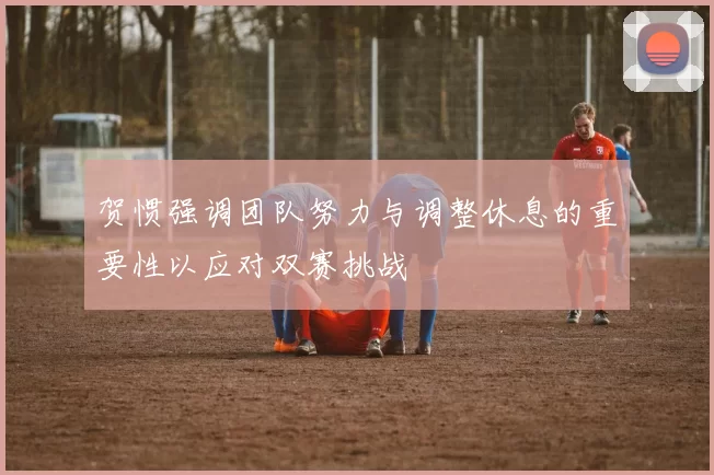 贺惯强调团队努力与调整休息的重要性以应对双赛挑战