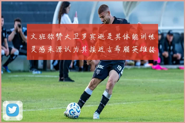 文班称赞大卫罗宾逊是其体能训练灵感来源认为其接近古希腊英雄赫拉克勒斯