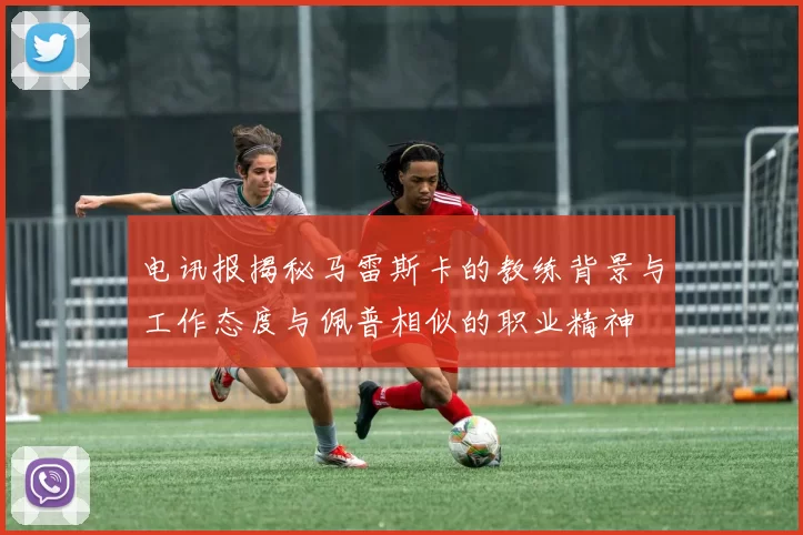 电讯报揭秘马雷斯卡的教练背景与工作态度与佩普相似的职业精神