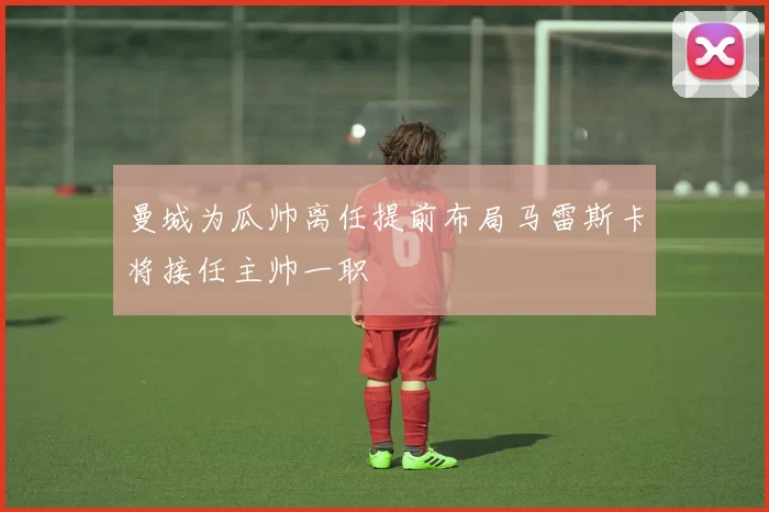 曼城为瓜帅离任提前布局马雷斯卡将接任主帅一职
