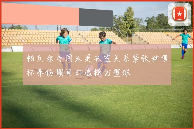 帕瓦尔与国米更衣室关系紧张世俱杯养伤期间却选择打壁球