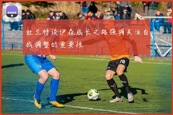 杜兰特谈伊森成长之路强调关注自我调整的重要性