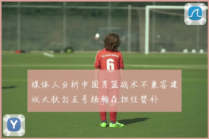媒体人分析中国男篮战术不兼容建议大秋打五号杨瀚森担任替补
