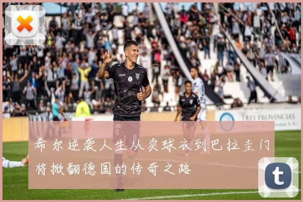 希尔逆袭人生从卖球衣到巴拉圭门将掀翻德国的传奇之路
