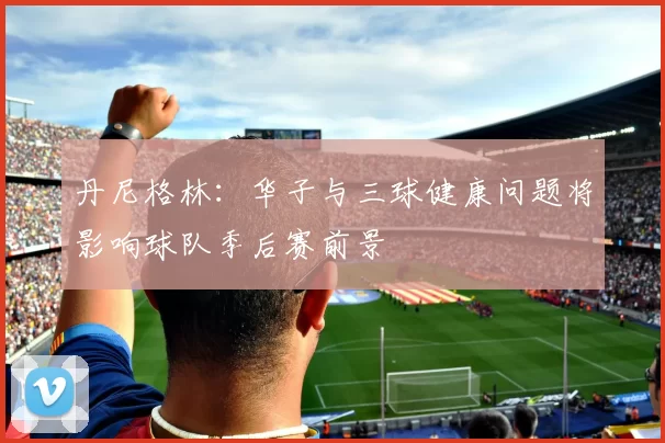 丹尼格林：华子与三球健康问题将影响球队季后赛前景
