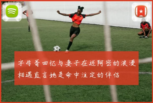 字母哥回忆与妻子在迈阿密的浪漫相遇直言她是命中注定的伴侣