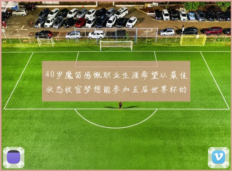 40岁魔笛感慨职业生涯希望以最佳状态收官梦想能参加五届世界杯的壮举