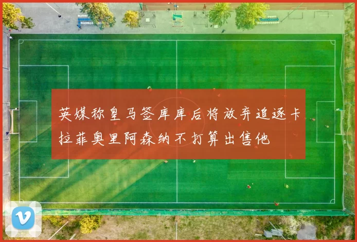 英媒称皇马签库库后将放弃追逐卡拉菲奥里阿森纳不打算出售他