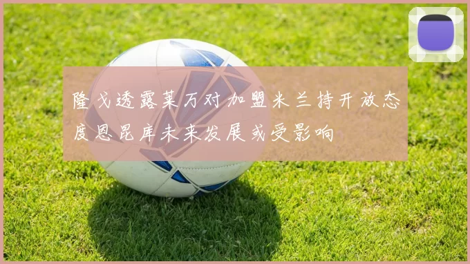 隆戈透露莱万对加盟米兰持开放态度恩昆库未来发展或受影响