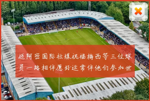 迈阿密国际社媒祝福梅西等三位球员一路相伴愿好运常伴他们参加世界杯
