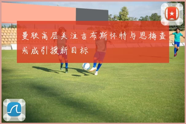 曼联高层关注吉布斯怀特与恩梅查或成引援新目标