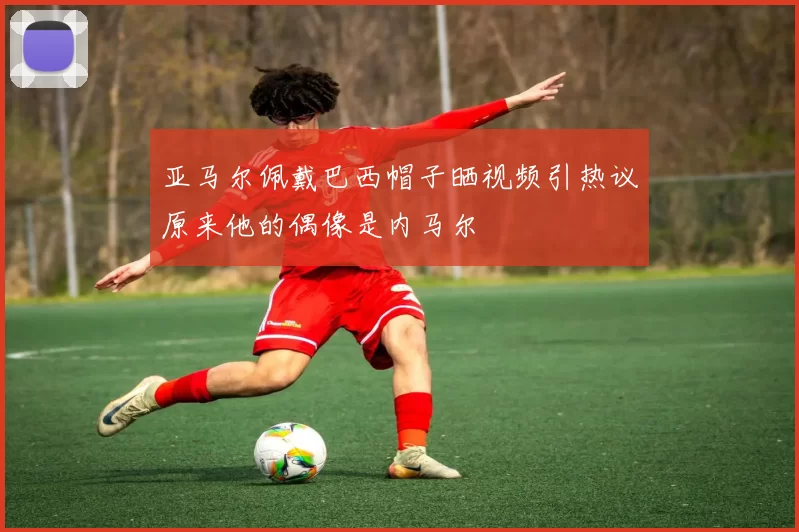 亚马尔佩戴巴西帽子晒视频引热议原来他的偶像是内马尔