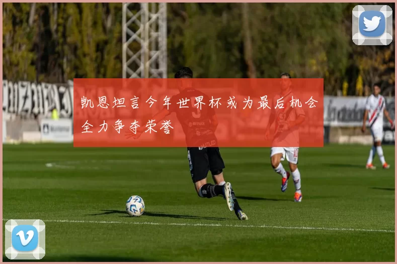 凯恩坦言今年世界杯或为最后机会全力争夺荣誉
