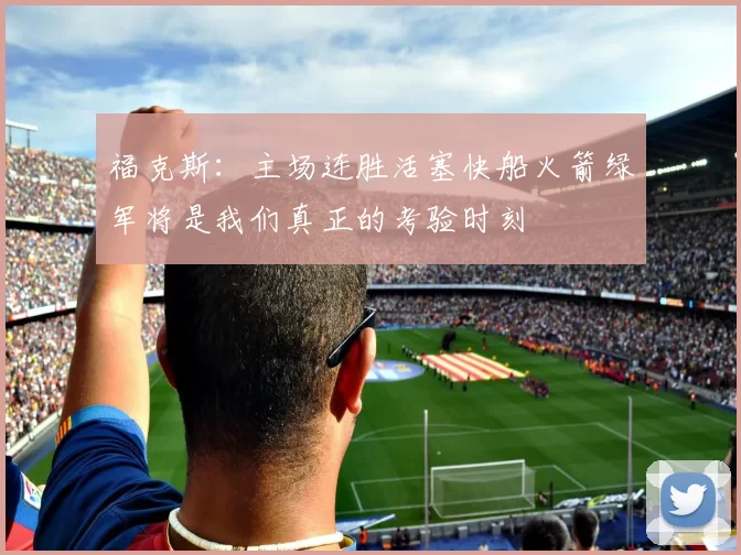 福克斯：主场连胜活塞快船火箭绿军将是我们真正的考验时刻